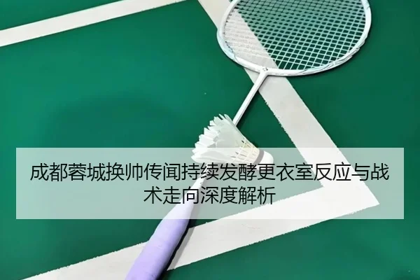 成都蓉城换帅传闻持续发酵更衣室反应与战术走向深度解析