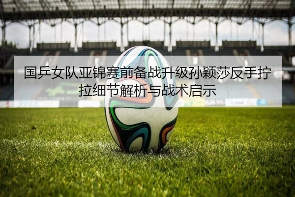 国乒女队亚锦赛前备战升级孙颖莎反手拧拉细节解析与战术启示